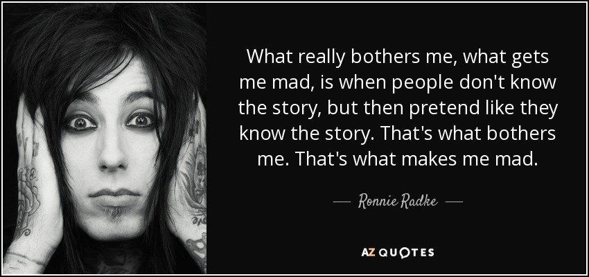 What really bothers me, what gets me mad, is when people don't know the story, but then pretend like they know the story. That's what bothers me. That's what makes me mad. - Ronnie Radke