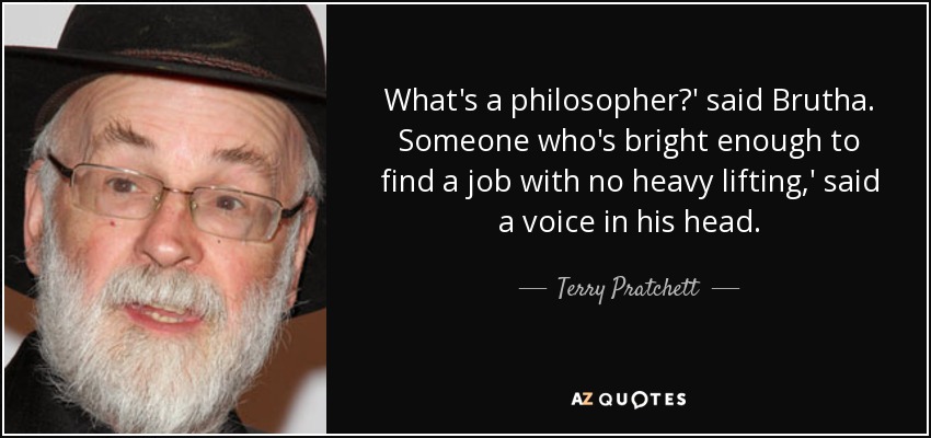 What's a philosopher?' said Brutha. Someone who's bright enough to find a job with no heavy lifting,' said a voice in his head. - Terry Pratchett