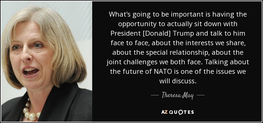 What's going to be important is having the opportunity to actually sit down with President [Donald] Trump and talk to him face to face, about the interests we share, about the special relationship, about the joint challenges we both face. Talking about the future of NATO is one of the issues we will discuss. - Theresa May