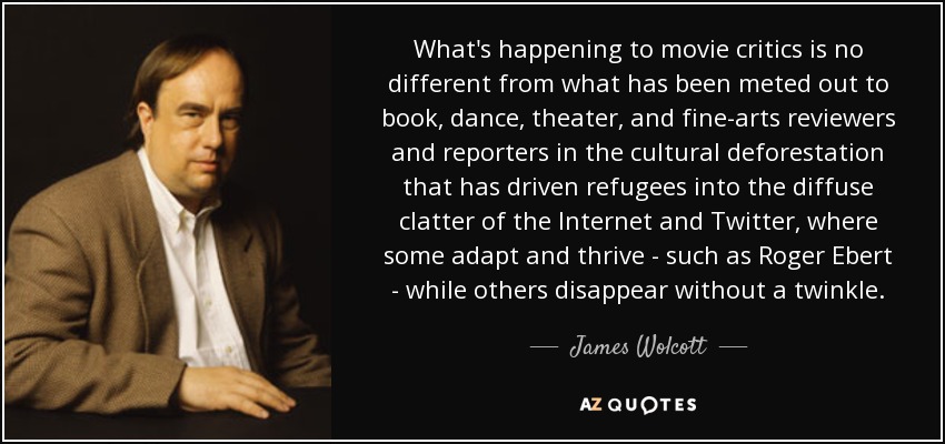What's happening to movie critics is no different from what has been meted out to book, dance, theater, and fine-arts reviewers and reporters in the cultural deforestation that has driven refugees into the diffuse clatter of the Internet and Twitter, where some adapt and thrive - such as Roger Ebert - while others disappear without a twinkle. - James Wolcott