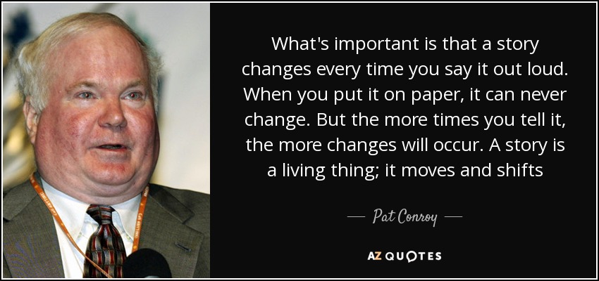 What's important is that a story changes every time you say it out loud. When you put it on paper, it can never change. But the more times you tell it, the more changes will occur. A story is a living thing; it moves and shifts - Pat Conroy