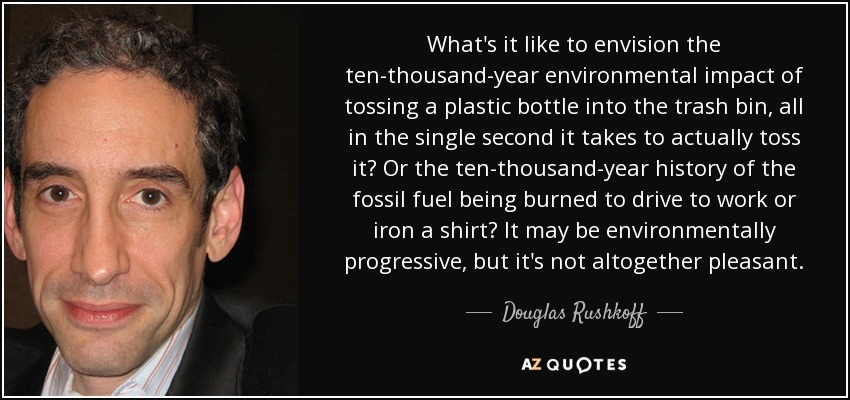 What's it like to envision the ten-thousand-year environmental impact of tossing a plastic bottle into the trash bin, all in the single second it takes to actually toss it? Or the ten-thousand-year history of the fossil fuel being burned to drive to work or iron a shirt? It may be environmentally progressive, but it's not altogether pleasant. - Douglas Rushkoff