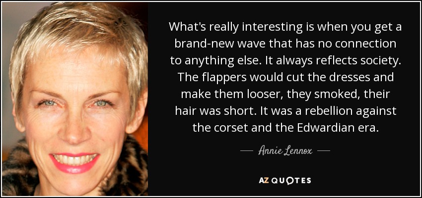 Lo realmente interesante es cuando surge una nueva ola que no tiene relación con nada. Siempre refleja la sociedad. Las flappers cortaban los vestidos y los hacían más sueltos, fumaban, llevaban el pelo corto. Era una rebelión contra el corsé y la época eduardiana. - Annie Lennox