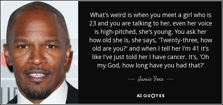 What's weird is when you meet a girl who is 23 and you are talking to her, even her voice is high-pitched, she's young. You ask her how old she is, she says, 'Twenty-three, how old are you?' and when I tell her I'm 41 it's like I've just told her I have cancer. It's, 'Oh my God, how long have you had that?' - Jamie Foxx