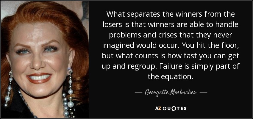 What separates the winners from the losers is that winners are able to handle problems and crises that they never imagined would occur. You hit the floor, but what counts is how fast you can get up and regroup. Failure is simply part of the equation. - Georgette Mosbacher