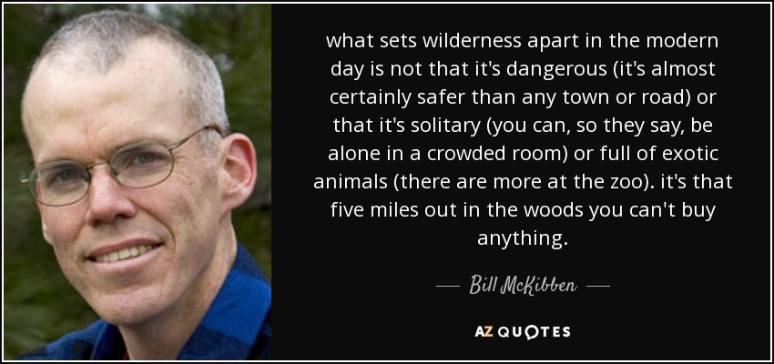 what sets wilderness apart in the modern day is not that it's dangerous (it's almost certainly safer than any town or road) or that it's solitary (you can, so they say, be alone in a crowded room) or full of exotic animals (there are more at the zoo). it's that five miles out in the woods you can't buy anything. - Bill McKibben