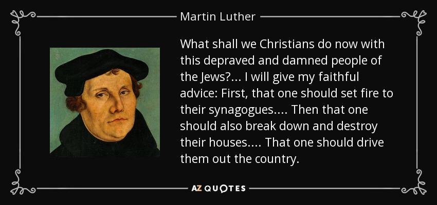What shall we Christians do now with this depraved and damned people of the Jews? ... I will give my faithful advice: First, that one should set fire to their synagogues. . . . Then that one should also break down and destroy their houses. . . . That one should drive them out the country. - Martin Luther