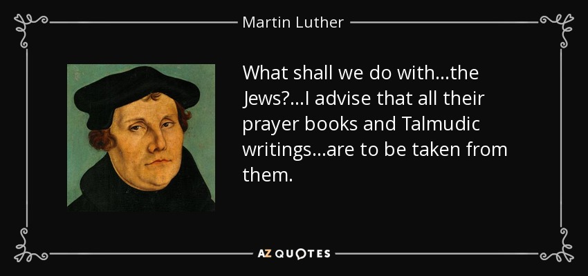 What shall we do with...the Jews?...I advise that all their prayer books and Talmudic writings...are to be taken from them. - Martin Luther