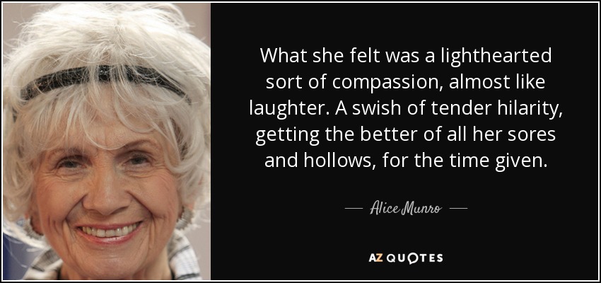 What she felt was a lighthearted sort of compassion, almost like laughter. A swish of tender hilarity, getting the better of all her sores and hollows, for the time given. - Alice Munro