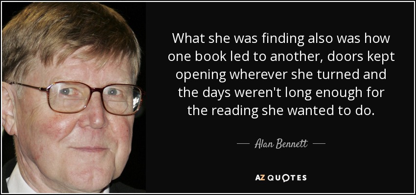 What she was finding also was how one book led to another, doors kept opening wherever she turned and the days weren't long enough for the reading she wanted to do. - Alan Bennett