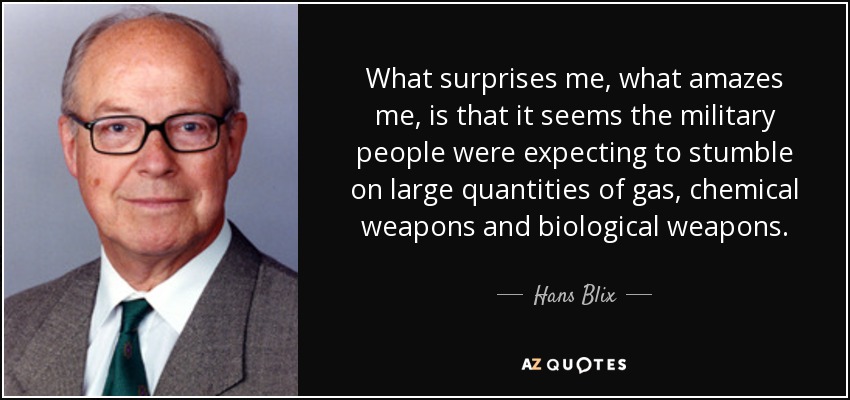 What surprises me, what amazes me, is that it seems the military people were expecting to stumble on large quantities of gas, chemical weapons and biological weapons. - Hans Blix