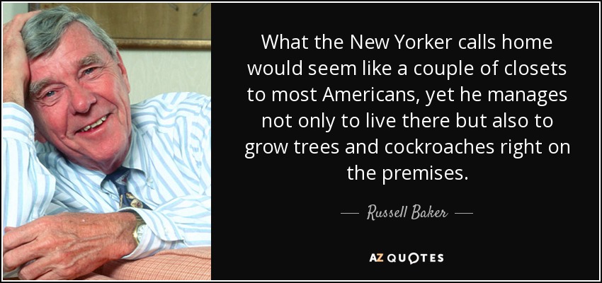 What the New Yorker calls home would seem like a couple of closets to most Americans, yet he manages not only to live there but also to grow trees and cockroaches right on the premises. - Russell Baker