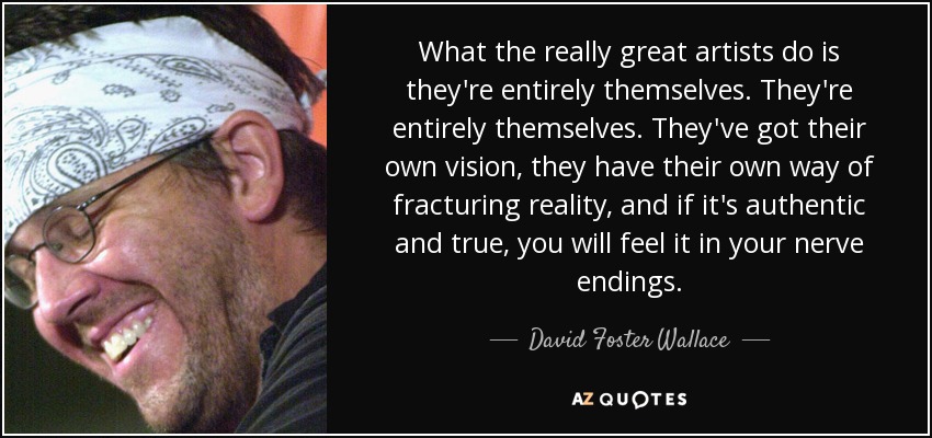 What the really great artists do is they're entirely themselves. They're entirely themselves. They've got their own vision, they have their own way of fracturing reality, and if it's authentic and true, you will feel it in your nerve endings. - David Foster Wallace