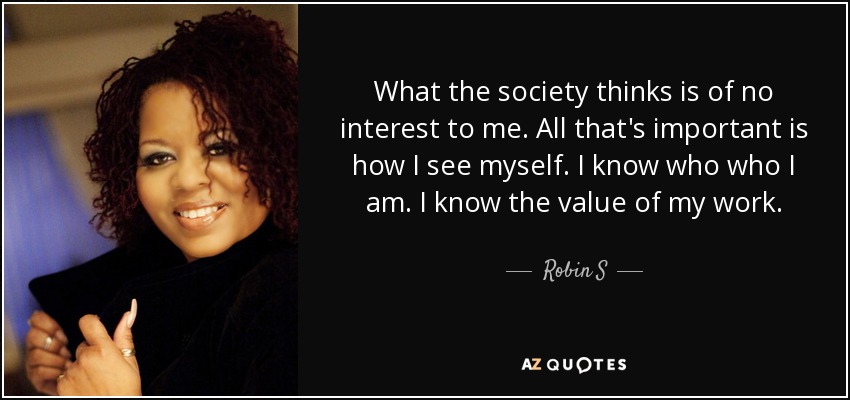 What the society thinks is of no interest to me. All that's important is how I see myself. I know who who I am. I know the value of my work. - Robin S