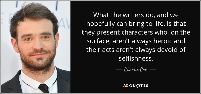 What the writers do, and we hopefully can bring to life, is that they present characters who, on the surface, aren't always heroic and their acts aren't always devoid of selfishness. - Charlie Cox