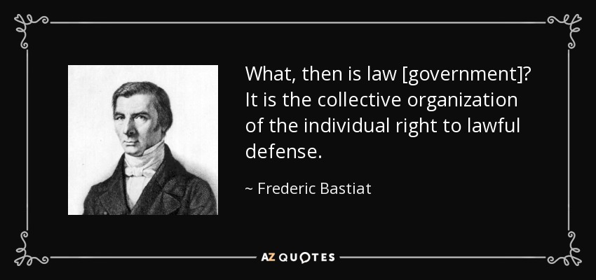 What, then is law [government]? It is the collective organization of the individual right to lawful defense. - Frederic Bastiat