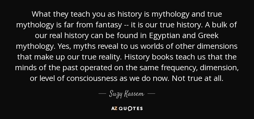What they teach you as history is mythology and true mythology is far from fantasy -- it is our true history. A bulk of our real history can be found in Egyptian and Greek mythology. Yes, myths reveal to us worlds of other dimensions that make up our true reality. History books teach us that the minds of the past operated on the same frequency, dimension, or level of consciousness as we do now. Not true at all. - Suzy Kassem