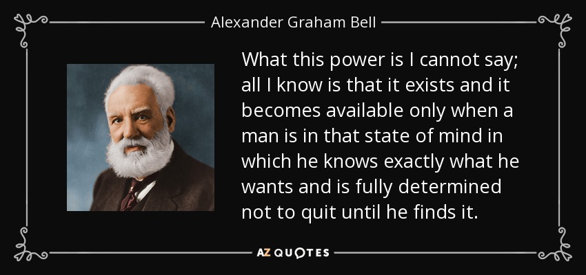 What this power is I cannot say; all I know is that it exists and it becomes available only when a man is in that state of mind in which he knows exactly what he wants and is fully determined not to quit until he finds it. - Alexander Graham Bell
