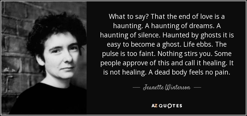 What to say? That the end of love is a haunting. A haunting of dreams. A haunting of silence. Haunted by ghosts it is easy to become a ghost. Life ebbs. The pulse is too faint. Nothing stirs you. Some people approve of this and call it healing. It is not healing. A dead body feels no pain. - Jeanette Winterson