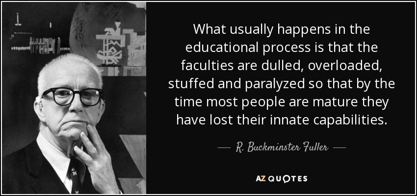 Lo que suele ocurrir en el proceso educativo es que las facultades se embotan, se sobrecargan, se atiborran y se paralizan, de modo que cuando la mayoría de las personas son maduras han perdido sus capacidades innatas. - R. Buckminster Fuller