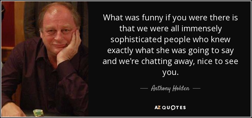 What was funny if you were there is that we were all immensely sophisticated people who knew exactly what she was going to say and we're chatting away, nice to see you. - Anthony Holden