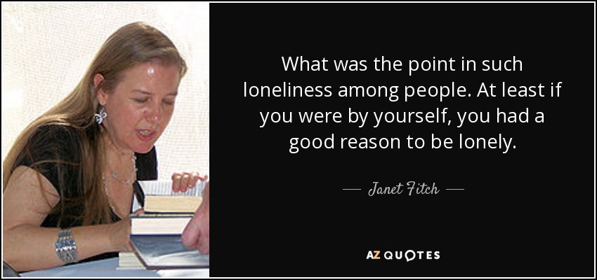 What was the point in such loneliness among people. At least if you were by yourself, you had a good reason to be lonely. - Janet Fitch