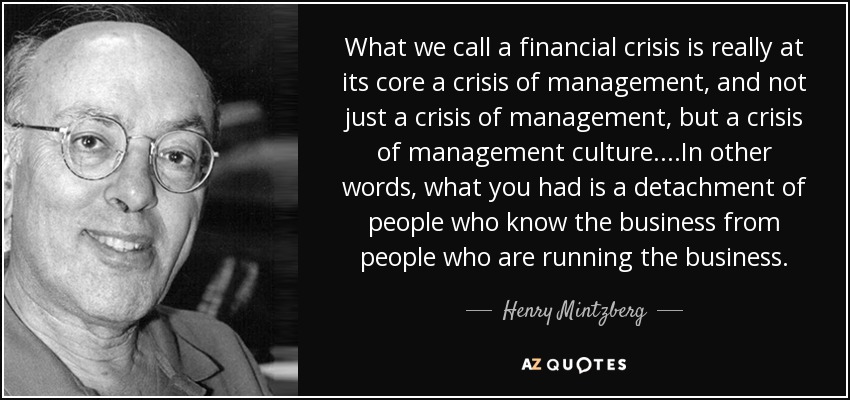 What we call a financial crisis is really at its core a crisis of management, and not just a crisis of management, but a crisis of management culture. ...In other words, what you had is a detachment of people who know the business from people who are running the business. - Henry Mintzberg