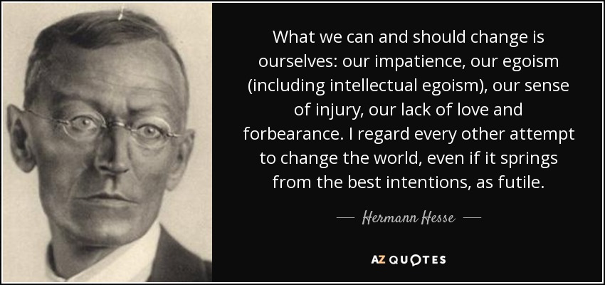 What we can and should change is ourselves: our impatience, our egoism (including intellectual egoism), our sense of injury, our lack of love and forbearance. I regard every other attempt to change the world, even if it springs from the best intentions, as futile. - Hermann Hesse