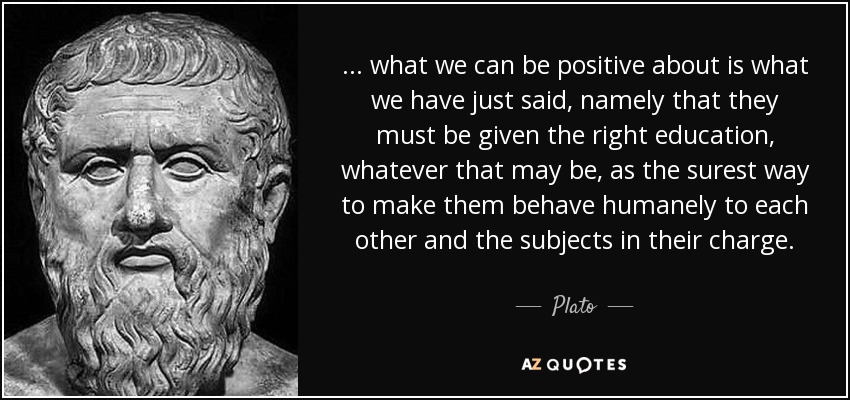 ... what we can be positive about is what we have just said, namely that they must be given the right education, whatever that may be, as the surest way to make them behave humanely to each other and the subjects in their charge. - Plato