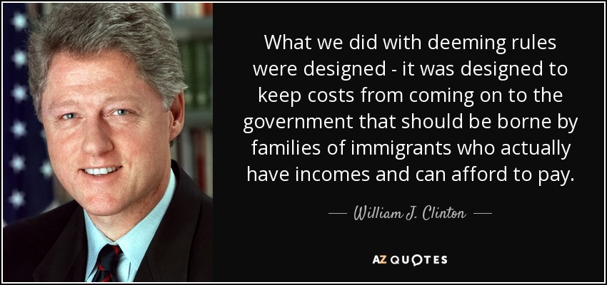 What we did with deeming rules were designed - it was designed to keep costs from coming on to the government that should be borne by families of immigrants who actually have incomes and can afford to pay. - William J. Clinton