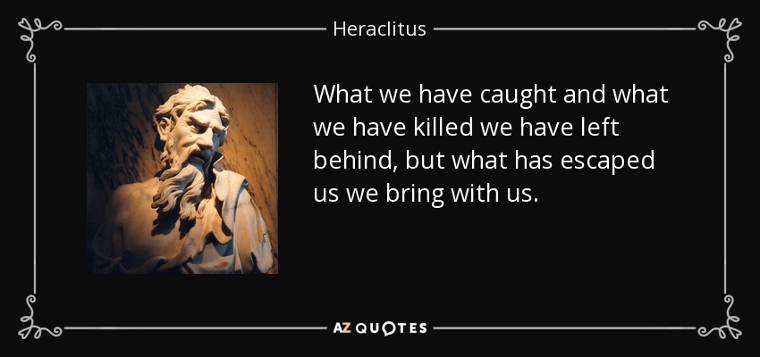 What we have caught and what we have killed we have left behind, but what has escaped us we bring with us. - Heraclitus