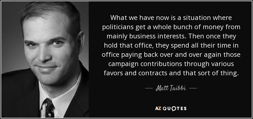 What we have now is a situation where politicians get a whole bunch of money from mainly business interests. Then once they hold that office, they spend all their time in office paying back over and over again those campaign contributions through various favors and contracts and that sort of thing. - Matt Taibbi