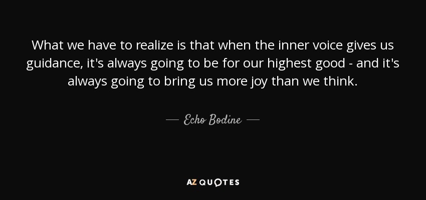 What we have to realize is that when the inner voice gives us guidance, it's always going to be for our highest good - and it's always going to bring us more joy than we think. - Echo Bodine