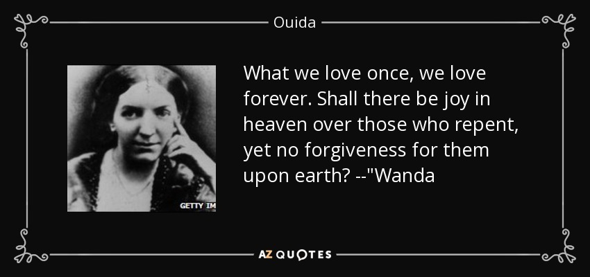 What we love once, we love forever. Shall there be joy in heaven over those who repent, yet no forgiveness for them upon earth? --