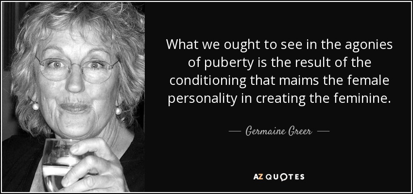 Lo que deberíamos ver en las agonías de la pubertad es el resultado del condicionamiento que mutila la personalidad femenina al crear lo femenino. - Germaine Greer