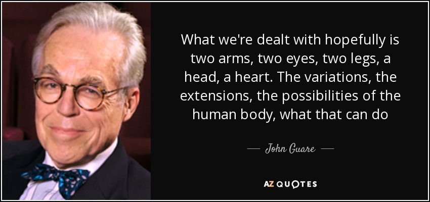 What we're dealt with hopefully is two arms, two eyes, two legs, a head, a heart. The variations, the extensions, the possibilities of the human body, what that can do - John Guare