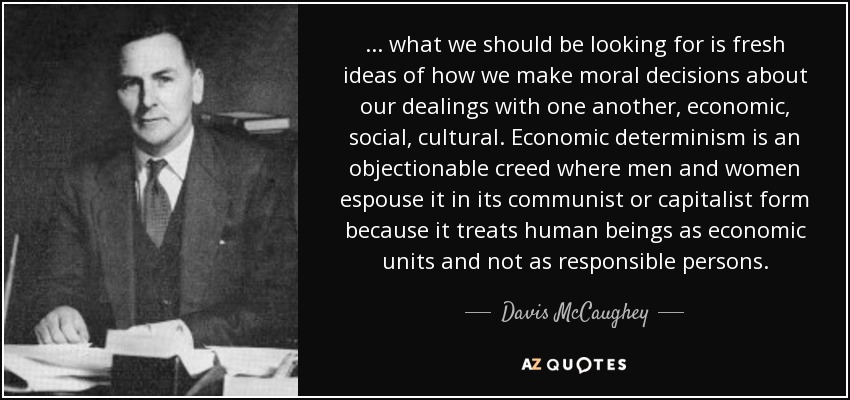 ... what we should be looking for is fresh ideas of how we make moral decisions about our dealings with one another, economic, social, cultural. Economic determinism is an objectionable creed where men and women espouse it in its communist or capitalist form because it treats human beings as economic units and not as responsible persons. - Davis McCaughey