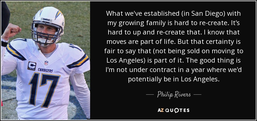 What we've established (in San Diego) with my growing family is hard to re-create. It's hard to up and re-create that. I know that moves are part of life. But that certainty is fair to say that (not being sold on moving to Los Angeles) is part of it. The good thing is I'm not under contract in a year where we'd potentially be in Los Angeles. - Philip Rivers