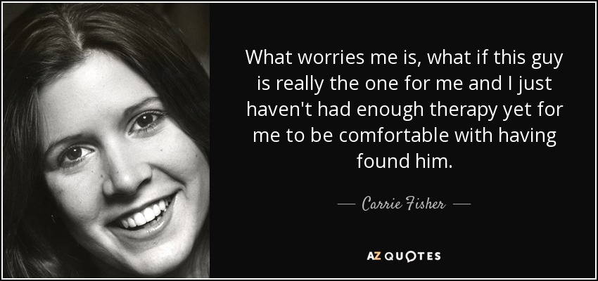 What worries me is, what if this guy is really the one for me and I just haven't had enough therapy yet for me to be comfortable with having found him. - Carrie Fisher