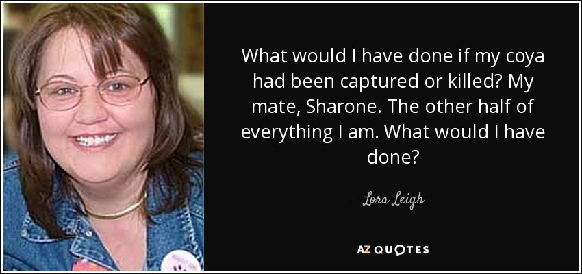 What would I have done if my coya had been captured or killed? My mate, Sharone. The other half of everything I am. What would I have done? - Lora Leigh