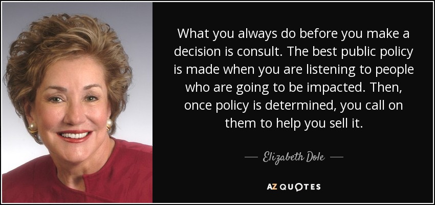 What you always do before you make a decision is consult. The best public policy is made when you are listening to people who are going to be impacted. Then, once policy is determined, you call on them to help you sell it. - Elizabeth Dole