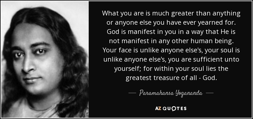 What you are is much greater than anything or anyone else you have ever yearned for. God is manifest in you in a way that He is not manifest in any other human being. Your face is unlike anyone else's, your soul is unlike anyone else's, you are sufficient unto yourself; for within your soul lies the greatest treasure of all - God. - Paramahansa Yogananda