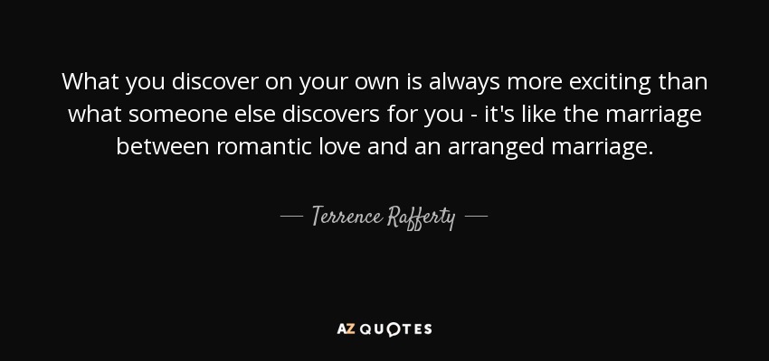 What you discover on your own is always more exciting than what someone else discovers for you - it's like the marriage between romantic love and an arranged marriage. - Terrence Rafferty
