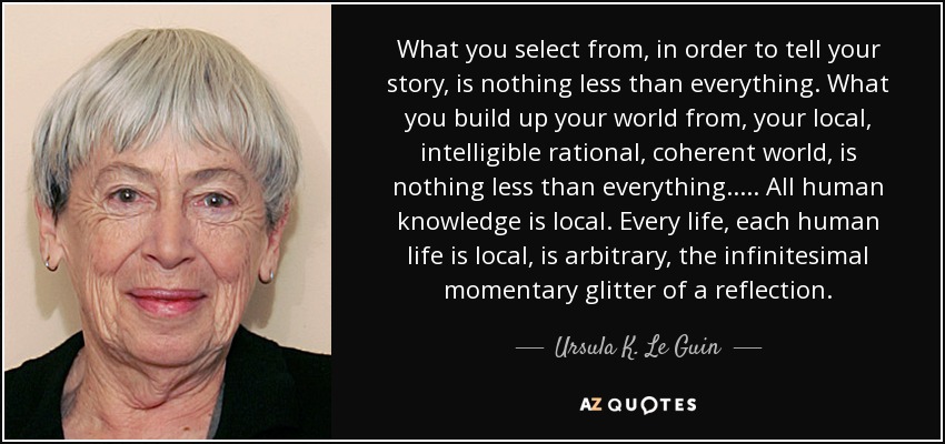 What you select from, in order to tell your story, is nothing less than everything. What you build up your world from, your local, intelligible rational, coherent world, is nothing less than everything. . . . . All human knowledge is local. Every life, each human life is local, is arbitrary, the infinitesimal momentary glitter of a reflection. - Ursula K. Le Guin