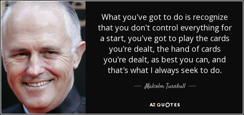 What you've got to do is recognize that you don't control everything for a start, you've got to play the cards you're dealt, the hand of cards you're dealt, as best you can, and that's what I always seek to do. - Malcolm Turnbull