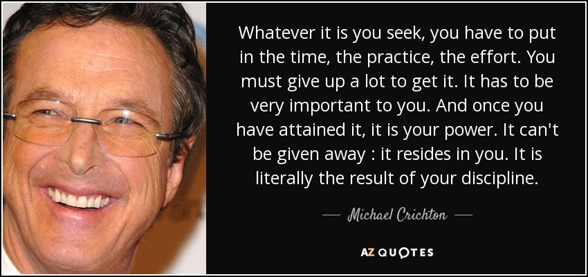 Whatever it is you seek, you have to put in the time, the practice, the effort. You must give up a lot to get it. It has to be very important to you. And once you have attained it, it is your power. It can't be given away : it resides in you. It is literally the result of your discipline. - Michael Crichton