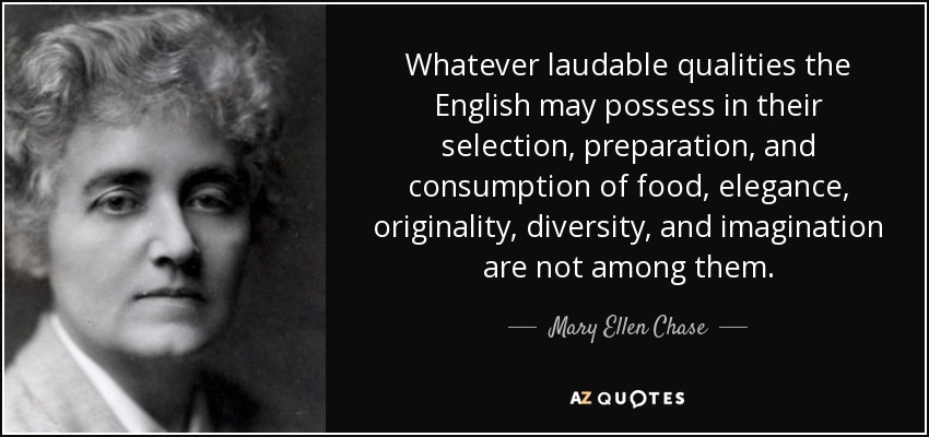 Whatever laudable qualities the English may possess in their selection, preparation, and consumption of food, elegance, originality, diversity, and imagination are not among them. - Mary Ellen Chase