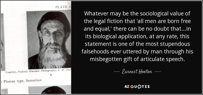 Whatever may be the sociological value of the legal fiction that 'all men are born free and equal,' there can be no doubt that...in its biological application, at any rate, this statement is one of the most stupendous falsehoods ever uttered by man through his misbegotten gift of articulate speech. - Earnest Hooton