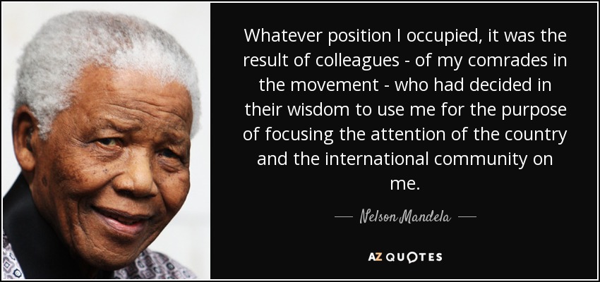 Cualquiera que fuera la posición que yo ocupara, era el resultado de colegas -de mis camaradas en el movimiento- que habían decidido en su sabiduría utilizarme con el propósito de centrar en mí la atención del país y de la comunidad internacional. - Nelson Mandela