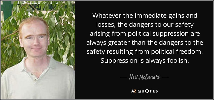 Whatever the immediate gains and losses, the dangers to our safety arising from political suppression are always greater than the dangers to the safety resulting from political freedom. Suppression is always foolish. - Neil McDonald